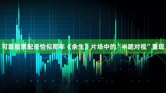 可靠股票配资恰似那年《余生》片场中的“半跪对视”重现