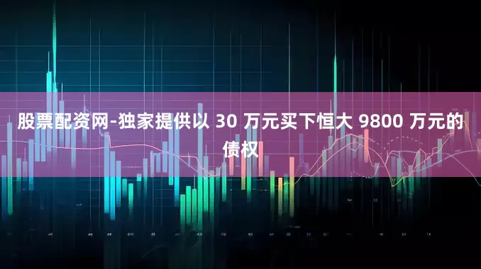 股票配资网-独家提供以 30 万元买下恒大 9800 万元的债权