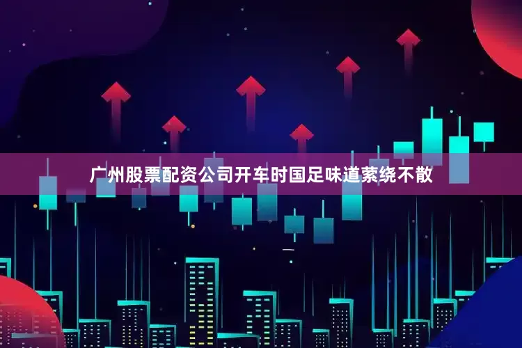 广州股票配资公司开车时国足味道萦绕不散