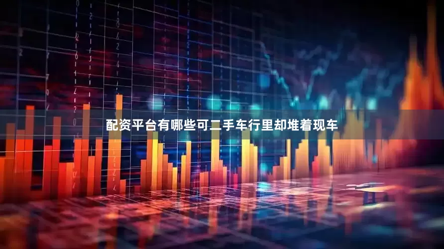配资平台有哪些可二手车行里却堆着现车