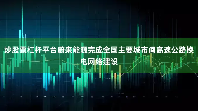 炒股票杠杆平台蔚来能源完成全国主要城市间高速公路换电网络建设
