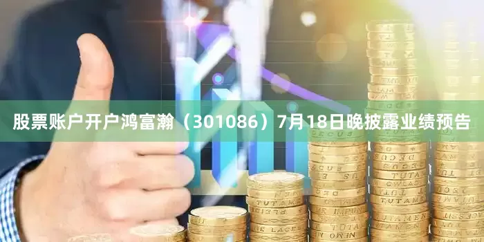 股票账户开户鸿富瀚（301086）7月18日晚披露业绩预告