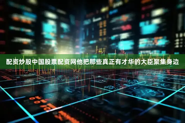 配资炒股中国股票配资网他把那些真正有才华的大臣聚集身边