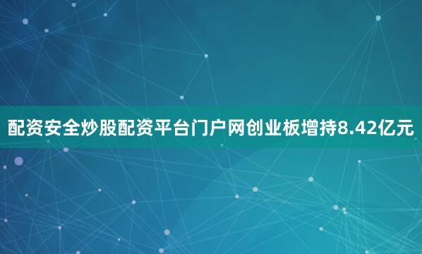 配资安全炒股配资平台门户网创业板增持8.42亿元