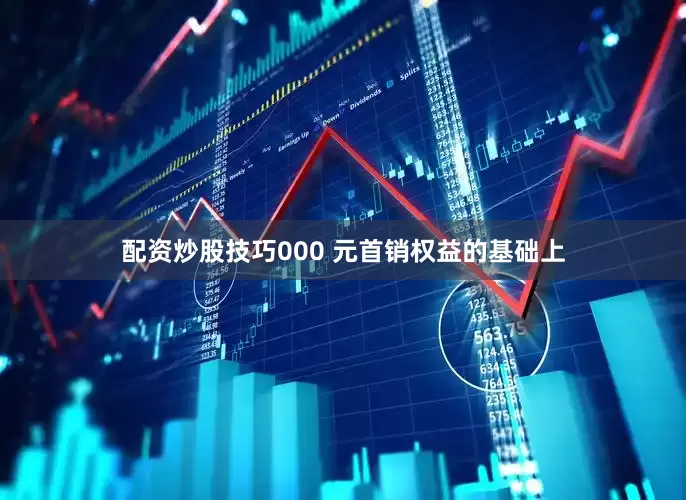 配资炒股技巧000 元首销权益的基础上