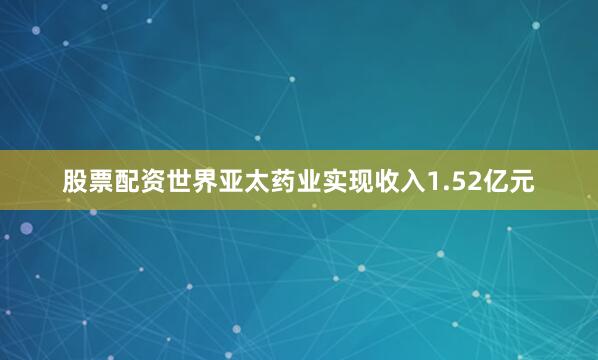 股票配资世界亚太药业实现收入1.52亿元